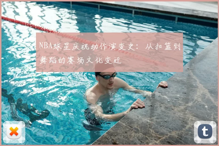NBA球星庆祝动作演变史：从扣篮到舞蹈的赛场文化变迁