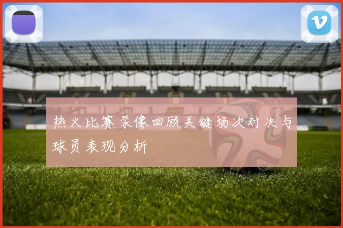 热火比赛录像回顾关键场次对决与球员表现分析