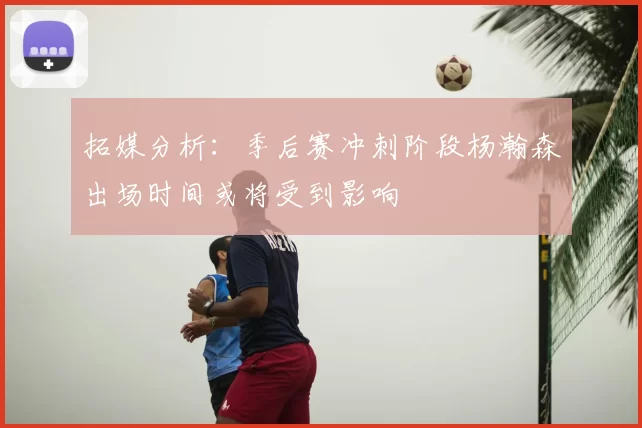 拓媒分析：季后赛冲刺阶段杨瀚森出场时间或将受到影响