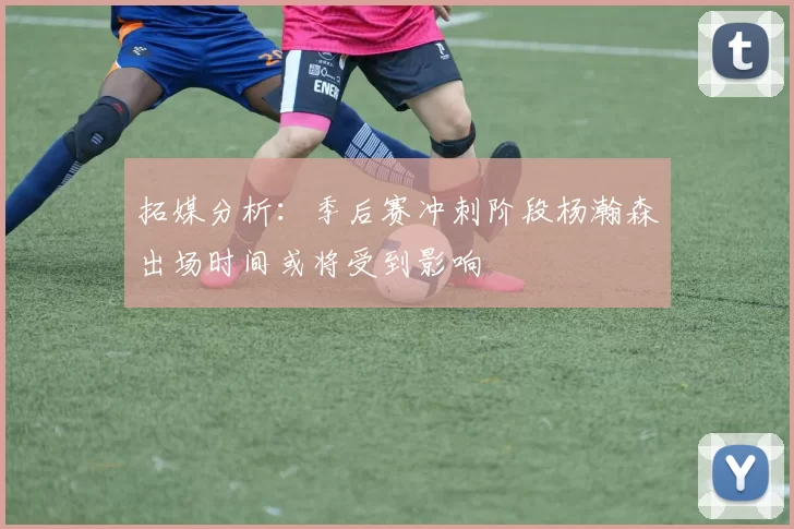 拓媒分析：季后赛冲刺阶段杨瀚森出场时间或将受到影响