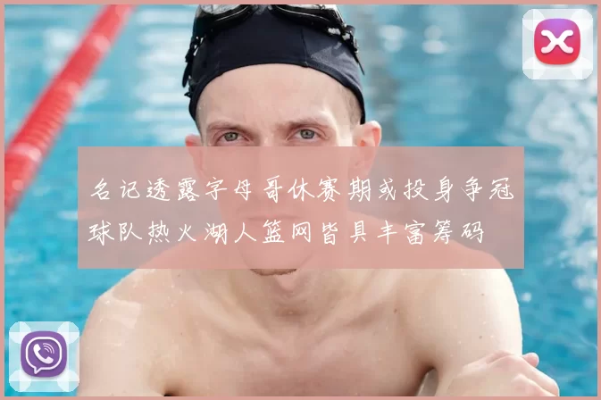 名记透露字母哥休赛期或投身争冠球队热火湖人篮网皆具丰富筹码