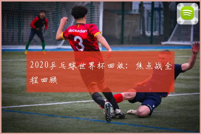 2020乒乓球世界杯回放:焦点战全程回顾