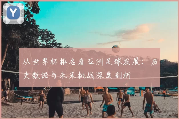 从世界杯排名看亚洲足球发展:历史数据与未来挑战深度剖析