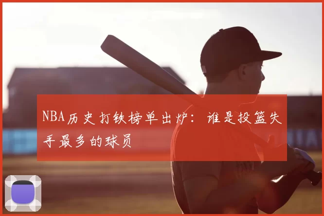 NBA历史打铁榜单出炉:谁是投篮失手最多的球员